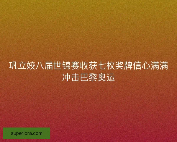 巩立姣八届世锦赛收获七枚奖牌信心满满冲击巴黎奥运