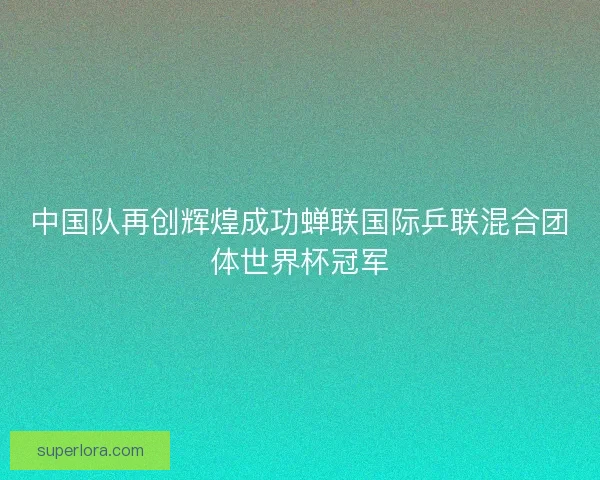 中国队再创辉煌成功蝉联国际乒联混合团体世界杯冠军