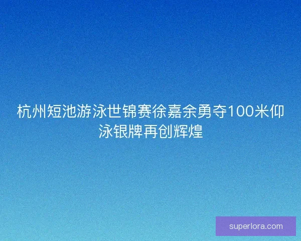 杭州短池游泳世锦赛徐嘉余勇夺100米仰泳银牌再创辉煌