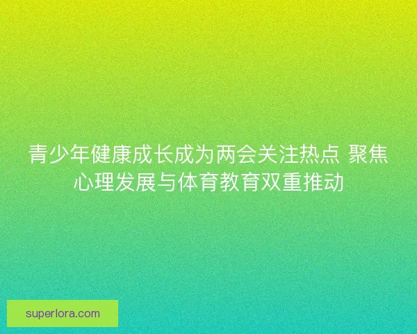 青少年健康成长成为两会关注热点 聚焦心理发展与体育教育双重推动