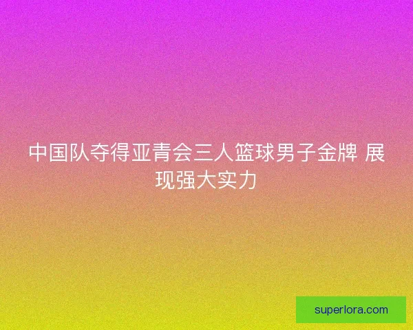 中国队夺得亚青会三人篮球男子金牌 展现强大实力