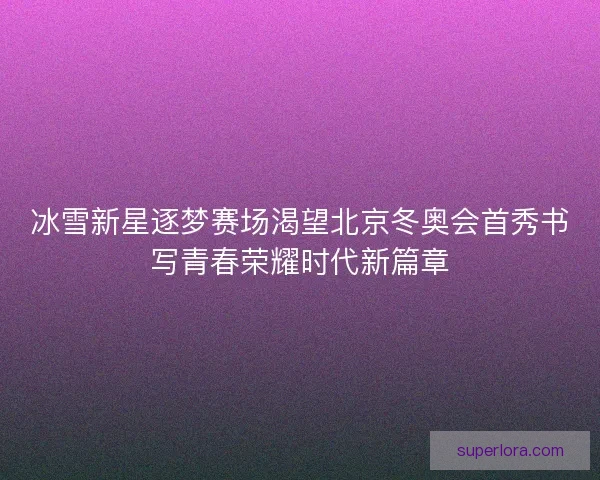 冰雪新星逐梦赛场渴望北京冬奥会首秀书写青春荣耀时代新篇章