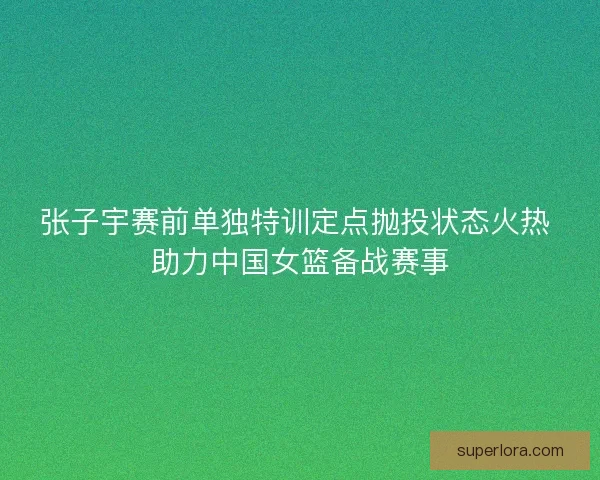 张子宇赛前单独特训定点抛投状态火热 助力中国女篮备战赛事