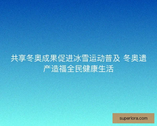 共享冬奥成果促进冰雪运动普及 冬奥遗产造福全民健康生活