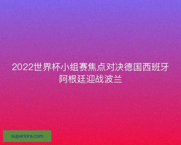 2022世界杯小组赛焦点对决德国西班牙阿根廷迎战波兰