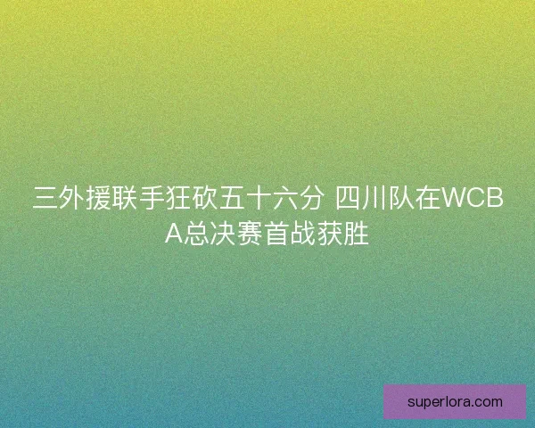 三外援联手狂砍五十六分 四川队在WCBA总决赛首战获胜